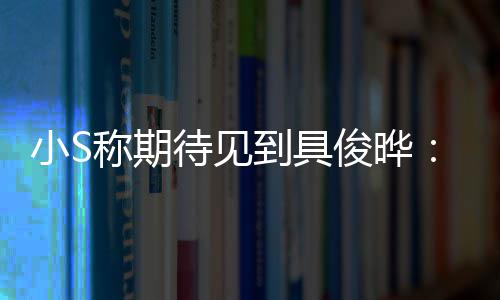 小S想叙叙待见到具和他好好俊晔旧称期